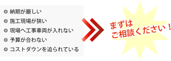 納期が厳しい、施工現場が狭い、現場へ工事車両が入れない、予算が合わない、コストダウンを迫られている → まずはご相談ください！